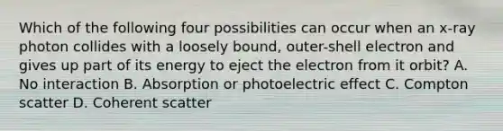 Which of the following four possibilities can occur when an x-ray photon collides with a loosely bound, outer-shell electron and gives up part of its energy to eject the electron from it orbit? A. No interaction B. Absorption or photoelectric effect C. Compton scatter D. Coherent scatter