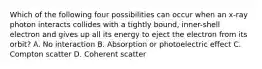 Which of the following four possibilities can occur when an x-ray photon interacts collides with a tightly bound, inner-shell electron and gives up all its energy to eject the electron from its orbit? A. No interaction B. Absorption or photoelectric effect C. Compton scatter D. Coherent scatter