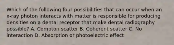 Which of the following four possibilities that can occur when an x-ray photon interacts with matter is responsible for producing densities on a dental receptor that make dental radiography possible? A. Compton scatter B. Coherent scatter C. No interaction D. Absorption or photoelectric effect