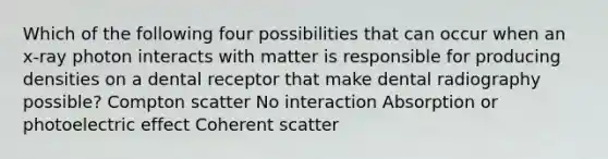 Which of the following four possibilities that can occur when an x-ray photon interacts with matter is responsible for producing densities on a dental receptor that make dental radiography possible? Compton scatter No interaction Absorption or photoelectric effect Coherent scatter