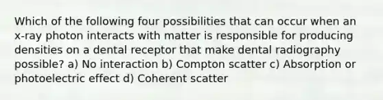 Which of the following four possibilities that can occur when an x-ray photon interacts with matter is responsible for producing densities on a dental receptor that make dental radiography possible? a) No interaction b) Compton scatter c) Absorption or photoelectric effect d) Coherent scatter