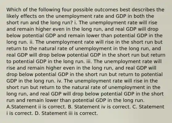 Which of the following four possible outcomes best describes the likely effects on the unemployment rate and GDP in both the short run and the long​ run? i. The unemployment rate will rise and remain higher even in the long​ run, and real GDP will drop below potential GDP and remain lower than potential GDP in the long run. ii. The unemployment rate will rise in the short run but return to the natural rate of unemployment in the long​ run, and real GDP will drop below potential GDP in the short run but return to potential GDP in the long run. iii. The unemployment rate will rise and remain higher even in the long​ run, and real GDP will drop below potential GDP in the short run but return to potential GDP in the long run. iv. The unemployment rate will rise in the short run but return to the natural rate of unemployment in the long​ run, and real GDP will drop below potential GDP in the short run and remain lower than potential GDP in the long run. A.Statement ii is correct. B. Statement iv is correct. C. Statement i is correct. D. Statement iii is correct.