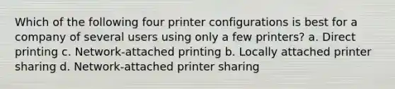 Which of the following four printer configurations is best for a company of several users using only a few printers? a. Direct printing c. Network-attached printing b. Locally attached printer sharing d. Network-attached printer sharing