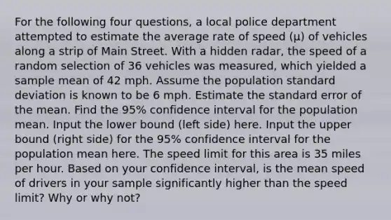 For the following four questions, a local police department attempted to estimate the average rate of speed (µ) of vehicles along a strip of Main Street. With a hidden radar, the speed of a random selection of 36 vehicles was measured, which yielded a sample mean of 42 mph. Assume the population standard deviation is known to be 6 mph. Estimate the standard error of the mean. Find the 95% confidence interval for the population mean. Input the lower bound (left side) here. Input the upper bound (right side) for the 95% confidence interval for the population mean here. The speed limit for this area is 35 miles per hour. Based on your confidence interval, is the mean speed of drivers in your sample significantly higher than the speed limit? Why or why not?