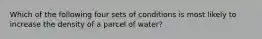 Which of the following four sets of conditions is most likely to increase the density of a parcel of water?