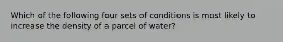 Which of the following four sets of conditions is most likely to increase the density of a parcel of water?