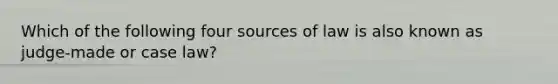 Which of the following four sources of law is also known as judge-made or case law?