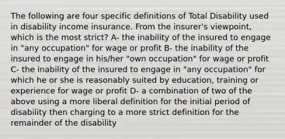 The following are four specific definitions of Total Disability used in disability income insurance. From the insurer's viewpoint, which is the most strict? A- the inability of the insured to engage in "any occupation" for wage or profit B- the inability of the insured to engage in his/her "own occupation" for wage or profit C- the inability of the insured to engage in "any occupation" for which he or she is reasonably suited by education, training or experience for wage or profit D- a combination of two of the above using a more liberal definition for the initial period of disability then charging to a more strict definition for the remainder of the disability