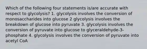 Which of the following four statements is/are accurate with respect to glycolysis? 1. glycolysis involves the conversion of monosaccharides into glucose 2 glycolysis involves the breakdown of glucose into pyruvate 3. glycolysis involves the conversion of pyruvate into glucose to glyceraldehyde-3-phosphate 4. glycolysis involves the conversion of pyruvate into acetyl CoA