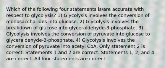 Which of the following four statements is/are accurate with respect to glycolysis? 1) Glycolysis involves the conversion of monosaccharides into glucose. 2) Glycolysis involves the breakdown of glucose into glyceraldehyde-3-phosphate. 3) Glycolysis involves the conversion of pyruvate into glucose to glyceraldehyde-3-phosphate. 4) Glycolysis involves the conversion of pyruvate into acetyl CoA. Only statement 2 is correct. Statements 1 and 2 are correct. Statements 1, 2, and 4 are correct. All four statements are correct.