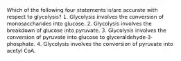 Which of the following four statements is/are accurate with respect to glycolysis? 1. Glycolysis involves the conversion of monosaccharides into glucose. 2. Glycolysis involves the breakdown of glucose into pyruvate. 3. Glycolysis involves the conversion of pyruvate into glucose to glyceraldehyde-3-phosphate. 4. Glycolysis involves the conversion of pyruvate into acetyl CoA.