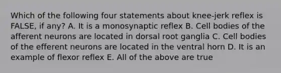 Which of the following four statements about knee-jerk reflex is FALSE, if any? A. It is a monosynaptic reflex B. Cell bodies of the afferent neurons are located in dorsal root ganglia C. Cell bodies of the efferent neurons are located in the ventral horn D. It is an example of flexor reflex E. All of the above are true