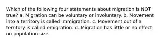 Which of the following four statements about migration is NOT true? a. Migration can be voluntary or involuntary. b. Movement into a territory is called immigration. c. Movement out of a territory is called emigration. d. Migration has little or no effect on population size.