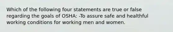 Which of the following four statements are true or false regarding the goals of OSHA: -To assure safe and healthful working conditions for working men and women.