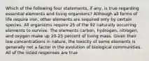 Which of the following four statements, if any, is true regarding essential elements and living organisms? Although all forms of life require iron, other elements are required only by certain species. All organisms require 25 of the 92 naturally occurring elements to survive. The elements carbon, hydrogen, nitrogen, and oxygen make up 20-25 percent of living mass. Given their low concentrations in nature, the toxicity of some elements is generally not a factor in the evolution of biological communities. All of the listed responses are true