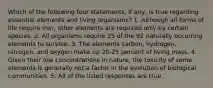 Which of the following four statements, if any, is true regarding essential elements and living organisms? 1. Although all forms of life require iron, other elements are required only by certain species. 2. All organisms require 25 of the 92 naturally occurring elements to survive. 3. The elements carbon, hydrogen, nitrogen, and oxygen make up 20-25 percent of living mass. 4. Given their low concentrations in nature, the toxicity of some elements is generally not a factor in the evolution of biological communities. 5. All of the listed responses are true.