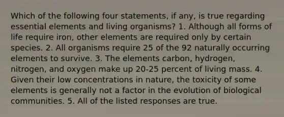 Which of the following four statements, if any, is true regarding <a href='https://www.questionai.com/knowledge/kqSssz4B6a-essential-elements' class='anchor-knowledge'>essential elements</a> and living organisms? 1. Although all forms of life require iron, other elements are required only by certain species. 2. All organisms require 25 of the 92 naturally occurring elements to survive. 3. The elements carbon, hydrogen, nitrogen, and oxygen make up 20-25 percent of living mass. 4. Given their low concentrations in nature, the toxicity of some elements is generally not a factor in the evolution of biological communities. 5. All of the listed responses are true.