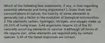 Which of the following four statements, if any, is true regarding essential elements and living organisms? 1.Given their low concentrations in nature, the toxicity of some elements is generally not a factor in the evolution of biological communities. 2.The elements carbon, hydrogen, nitrogen, and oxygen make up 20-25% of living mass. 3.All organisms require 25 of the 92 naturally occurring elements to survive. 4.Although all forms of life require iron, other elements are required only by certain species. 5.All of the listed responses are correct.