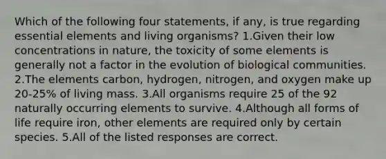 Which of the following four statements, if any, is true regarding essential elements and living organisms? 1.Given their low concentrations in nature, the toxicity of some elements is generally not a factor in the evolution of biological communities. 2.The elements carbon, hydrogen, nitrogen, and oxygen make up 20-25% of living mass. 3.All organisms require 25 of the 92 naturally occurring elements to survive. 4.Although all forms of life require iron, other elements are required only by certain species. 5.All of the listed responses are correct.