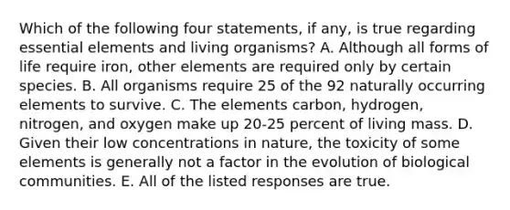 Which of the following four statements, if any, is true regarding essential elements and living organisms? A. Although all forms of life require iron, other elements are required only by certain species. B. All organisms require 25 of the 92 naturally occurring elements to survive. C. The elements carbon, hydrogen, nitrogen, and oxygen make up 20-25 percent of living mass. D. Given their low concentrations in nature, the toxicity of some elements is generally not a factor in the evolution of biological communities. E. All of the listed responses are true.