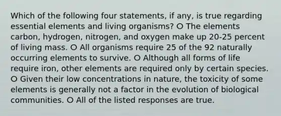 Which of the following four statements, if any, is true regarding essential elements and living organisms? ⵔ The elements carbon, hydrogen, nitrogen, and oxygen make up 20-25 percent of living mass. ⵔ All organisms require 25 of the 92 naturally occurring elements to survive. ⵔ Although all forms of life require iron, other elements are required only by certain species. ⵔ Given their low concentrations in nature, the toxicity of some elements is generally not a factor in the evolution of biological communities. ⵔ All of the listed responses are true.