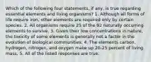 Which of the following four statements, if any, is true regarding essential elements and living organisms? 1. Although all forms of life require iron, other elements are required only by certain species. 2. All organisms require 25 of the 92 naturally occurring elements to survive. 3. Given their low concentrations in nature, the toxicity of some elements is generally not a factor in the evolution of biological communities. 4. The elements carbon, hydrogen, nitrogen, and oxygen make up 20-25 percent of living mass. 5. All of the listed responses are true.