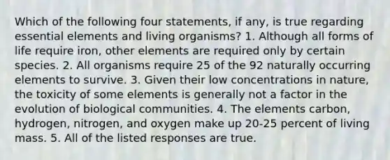 Which of the following four statements, if any, is true regarding essential elements and living organisms? 1. Although all forms of life require iron, other elements are required only by certain species. 2. All organisms require 25 of the 92 naturally occurring elements to survive. 3. Given their low concentrations in nature, the toxicity of some elements is generally not a factor in the evolution of biological communities. 4. The elements carbon, hydrogen, nitrogen, and oxygen make up 20-25 percent of living mass. 5. All of the listed responses are true.