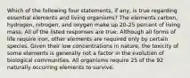 Which of the following four statements, if any, is true regarding essential elements and living organisms? The elements carbon, hydrogen, nitrogen, and oxygen make up 20-25 percent of living mass. All of the listed responses are true. Although all forms of life require iron, other elements are required only by certain species. Given their low concentrations in nature, the toxicity of some elements is generally not a factor in the evolution of biological communities. All organisms require 25 of the 92 naturally occurring elements to survive.