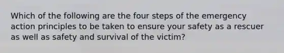 Which of the following are the four steps of the emergency action principles to be taken to ensure your safety as a rescuer as well as safety and survival of the victim?