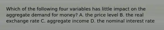 Which of the following four variables has little impact on the aggregate demand for​ money? A. the price level B. the real exchange rate C. aggregate income D. the nominal interest rate