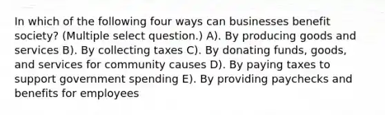 In which of the following four ways can businesses benefit society? (Multiple select question.) A). By producing goods and services B). By collecting taxes C). By donating funds, goods, and services for community causes D). By paying taxes to support government spending E). By providing paychecks and benefits for employees