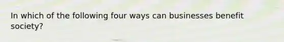In which of the following four ways can businesses benefit society?