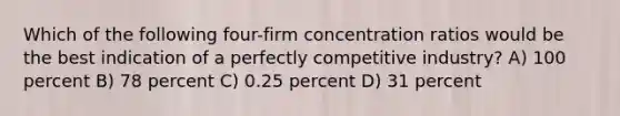 Which of the following four-firm concentration ratios would be the best indication of a perfectly competitive industry? A) 100 percent B) 78 percent C) 0.25 percent D) 31 percent