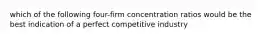 which of the following four-firm concentration ratios would be the best indication of a perfect competitive industry