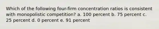 Which of the following four-firm concentration ratios is consistent with monopolistic competition? a. 100 percent b. 75 percent c. 25 percent d. 0 percent e. 91 percent