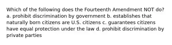 Which of the following does the Fourteenth Amendment NOT do? a. prohibit discrimination by government b. establishes that naturally born citizens are U.S. citizens c. guarantees citizens have equal protection under the law d. prohibit discrimination by private parties