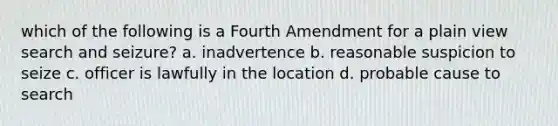 which of the following is a Fourth Amendment for a plain view search and seizure? a. inadvertence b. reasonable suspicion to seize c. officer is lawfully in the location d. probable cause to search