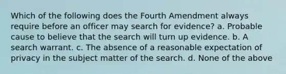 Which of the following does the Fourth Amendment always require before an officer may search for evidence? a. Probable cause to believe that the search will turn up evidence. b. A search warrant. c. The absence of a reasonable expectation of privacy in the subject matter of the search. d. None of the above