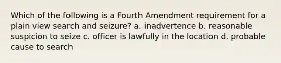 Which of the following is a Fourth Amendment requirement for a plain view search and seizure? a. inadvertence b. reasonable suspicion to seize c. officer is lawfully in the location d. probable cause to search