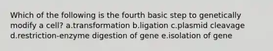 Which of the following is the fourth basic step to genetically modify a cell? a.transformation b.ligation c.plasmid cleavage d.restriction-enzyme digestion of gene e.isolation of gene