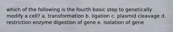 which of the following is the fourth basic step to genetically modify a cell? a. transformation b. ligation c. plasmid cleavage d. restriction enzyme digestion of gene e. isolation of gene