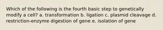 Which of the following is the fourth basic step to genetically modify a cell? a. transformation b. ligation c. plasmid cleavage d. restriction-enzyme digestion of gene e. isolation of gene