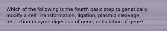 Which of the following is the fourth basic step to genetically modify a cell: Transformation, ligation, plasmid cleavage, restriction-enzyme digestion of gene, or isolation of gene?