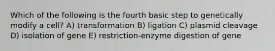 Which of the following is the fourth basic step to genetically modify a cell? A) transformation B) ligation C) plasmid cleavage D) isolation of gene E) restriction-enzyme digestion of gene