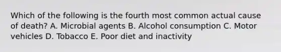 Which of the following is the fourth most common actual cause of death? A. Microbial agents B. Alcohol consumption C. Motor vehicles D. Tobacco E. Poor diet and inactivity