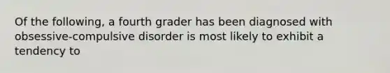 Of the following, a fourth grader has been diagnosed with obsessive-compulsive disorder is most likely to exhibit a tendency to