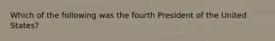 Which of the following was the fourth President of the United States?