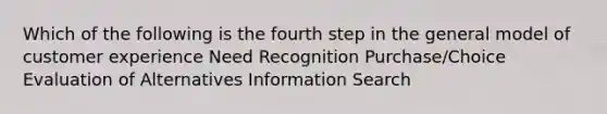 Which of the following is the fourth step in the general model of customer experience Need Recognition Purchase/Choice Evaluation of Alternatives Information Search