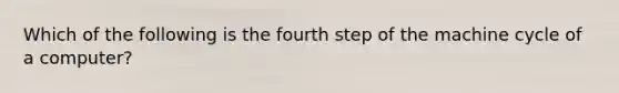 Which of the following is the fourth step of the machine cycle of a computer?