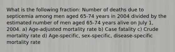 What is the following fraction: Number of deaths due to septicemia among men aged 65-74 years in 2004 divided by the estimated number of men aged 65-74 years alive on July 1, 2004. a) Age-adjusted mortality rate b) Case fatality c) Crude mortality rate d) Age-specific, sex-specific, disease-specific mortality rate